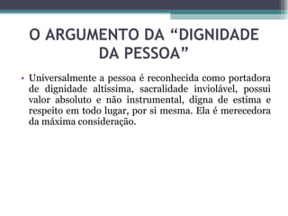 O ARGUMENTO DA “DIGNIDADE DA PESSOA” Universalmente a pessoa é reconhecida como portadora de dignidade altíssima, sacralidade inviolável, possui valor absoluto e não instrumental, digna de estima e respeito em todo lugar, por si mesma. Ela é merecedora da máxima consideração. 