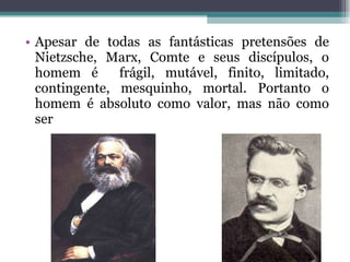 Apesar de todas as fantásticas pretensões de Nietzsche, Marx, Comte e seus discípulos, o homem é  frágil, mutável, finito, limitado, contingente, mesquinho, mortal. Portanto o homem é absoluto como valor, mas não como ser 