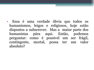 Essa é uma verdade óbvia que todos os humanismos, leigos e religiosos, hoje estão dispostos a subscrever.  Mas a  maior parte dos humanistas pára aqui. Então, podemos perguntar: como é possível um ser frágil, contingente, mortal, possa ter um valor absoluto? 