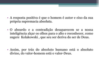 A resposta positiva é que o homem é autor e eixo da sua própria supremacia absoluta.  O absurdo e a contradição desaparecem se a nossa inteligência alçar os olhos para o alto e reconhecer, como sugere  Kolakowski , que seu ser deriva do ser de Deus.  Assim, por trás do absoluto humano está o absoluto divino, do valor-homem está o valor-Deus.  