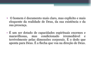 O homem é documento mais claro, mas explícito e mais eloquente da realidade de Deus, da sua existência e da sua presença.  É um ser dotado de capacidades espirituais enormes e maravilhosas, mas condicionado irremediável e terrivelmente pelas dimensões corporais. É o dedo que aponta para Deus. É a flecha que voa na direção de Deus.  