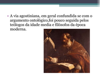 A via agostiniana, em geral confundida se com o argumento ontológico,foi pouco seguida pelos teólogos da idade media e filósofos da época moderna.   