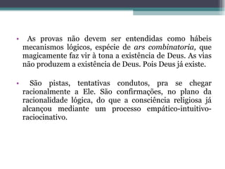 As provas não devem ser entendidas como hábeis mecanismos lógicos, espécie de  ars combinatoria,  que magicamente faz vir à tona a existência de Deus. As vias não produzem a existência de Deus. Pois Deus já existe. São pistas, tentativas condutos, pra se chegar racionalmente a Ele. São confirmações, no plano da racionalidade lógica, do que a consciência religiosa já alcançou mediante um processo empático-intuitivo-raciocinativo.  