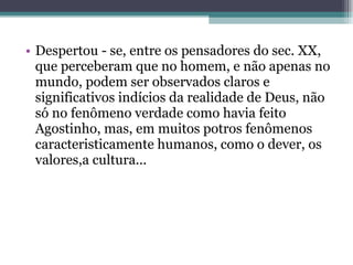 Despertou - se, entre os pensadores do sec. XX, que perceberam que no homem, e não apenas no mundo, podem ser observados claros e significativos indícios da realidade de Deus, não só no fenômeno verdade como havia feito Agostinho, mas, em muitos potros fenômenos caracteristicamente humanos, como o dever, os valores,a cultura...  