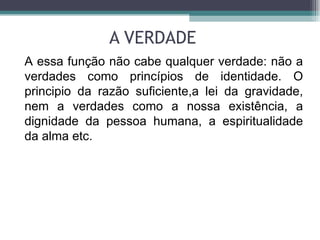 A VERDADE A essa função não cabe qualquer verdade: não a verdades como princípios de identidade. O principio da razão suficiente,a lei da gravidade, nem a verdades como a nossa existência, a dignidade da pessoa humana, a espiritualidade da alma etc.  