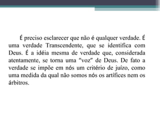 É  preciso esclarecer que não  é  qualquer verdade.  É  uma verdade Transcendente, que se identifica com Deus.  É  a id é ia mesma de verdade que, considerada atentamente, se torna uma  “ voz ”  de Deus. De fato a verdade se impõe em n ó s um crit é rio de ju í zo, como uma medida da qual não somos n ó s os art í fices nem os  á rbitros.  