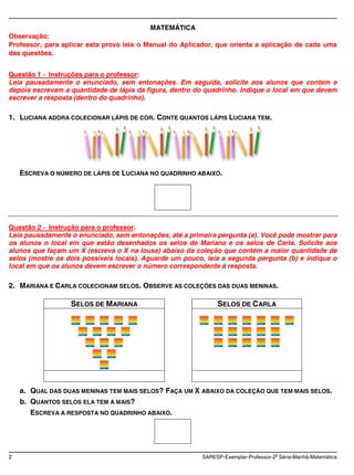 MATEMÁTICA
Observação:
Professor, para aplicar esta prova leia o Manual do Aplicador, que orienta a aplicação de cada uma
das questões.


Questão 1 Instruções para o professor:
Leia pausadamente o enunciado, sem entonações. Em seguida, solicite aos alunos que contem e
depois escrevam a quantidade de lápis da figura, dentro do quadrinho. Indique o local em que devem
escrever a resposta (dentro do quadrinho).

1. LUCIANA ADORA COLECIONAR LÁPIS DE COR. CONTE QUANTOS LÁPIS LUCIANA TEM.




    ESCREVA O NÚMERO DE LÁPIS DE LUCIANA NO QUADRINHO ABAIXO.




Questão 2 Instrução para o professor:
Leia pausadamente o enunciado, sem entonações, até a primeira pergunta (a). Você pode mostrar para
os alunos o local em que estão desenhados os selos de Mariana e os selos de Carla. Solicite aos
alunos que façam um X (escreva o X na lousa) abaixo da coleção que contém a maior quantidade de
selos (mostre os dois possíveis locais). Aguarde um pouco, leia a segunda pergunta (b) e indique o
local em que os alunos devem escrever o número correspondente à resposta.

2. MARIANA E CARLA COLECIONAM SELOS. OBSERVE AS COLEÇÕES DAS DUAS MENINAS.

                  SELOS DE MARIANA                            SELOS DE CARLA




    a. QUAL DAS DUAS MENINAS TEM MAIS SELOS? FAÇA UM X ABAIXO DA COLEÇÃO QUE TEM MAIS SELOS.
    b. QUANTOS SELOS ELA TEM A MAIS?
       ESCREVA A RESPOSTA NO QUADRINHO ABAIXO.




2                                                        SARESP-Exemplar-Professor-2a Série-Manhã-Matemática
 