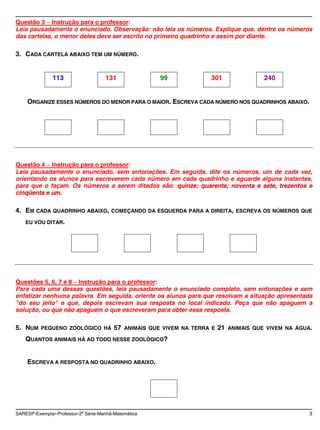 Questão 3 Instrução para o professor:
Leia pausadamente o enunciado. Observação: não leia os números. Explique que, dentre os números
das cartelas, o menor deles deve ser escrito no primeiro quadrinho e assim por diante.

3. CADA CARTELA ABAIXO TEM UM NÚMERO.


               113                   131                 99             301                  240


    ORGANIZE ESSES NÚMEROS DO MENOR PARA O MAIOR. ESCREVA CADA NÚMERO NOS QUADRINHOS ABAIXO.




Questão 4 Instrução para o professor:
Leia pausadamente o enunciado, sem entonações. Em seguida, dite os números, um de cada vez,
orientando os alunos para escreverem cada número em cada quadrinho e aguarde alguns instantes,
para que o façam. Os números a serem ditados são: quinze; quarenta; noventa e sete, trezentos e
cinqüenta e um.

4. EM CADA QUADRINHO ABAIXO,            COMEÇANDO DA ESQUERDA PARA A DIREITA, ESCREVA OS NÚMEROS QUE

    EU VOU DITAR.




Questões 5, 6, 7 e 8 Instrução para o professor:
Para cada uma dessas questões, leia pausadamente o enunciado completo, sem entonações e sem
enfatizar nenhuma palavra. Em seguida, oriente os alunos para que resolvam a situação apresentada
"do seu jeito" e que, depois escrevam sua resposta no local indicado. Peça que não apaguem a
solução, ou que não apaguem o que escreveram para obter essa resposta.

5. NUM    PEQUENO ZOOLÓGICO HÁ           57   ANIMAIS QUE VIVEM NA TERRA E   21   ANIMAIS QUE VIVEM NA ÁGUA.

    QUANTOS ANIMAIS HÁ AO TODO NESSE ZOOLÓGICO?


    ESCREVA A RESPOSTA NO QUADRINHO ABAIXO.




SARESP-Exemplar-Professor-2a Série-Manhã-Matemática                                                        3
 
