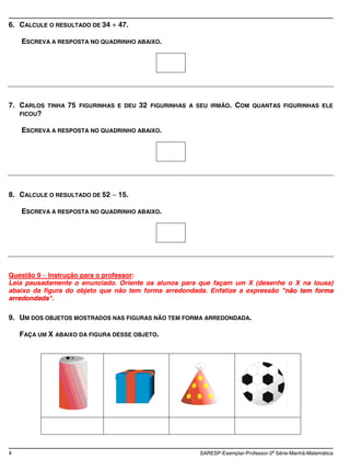 6. CALCULE O RESULTADO DE 34       47.

    ESCREVA A RESPOSTA NO QUADRINHO ABAIXO.




7. CARLOS   TINHA   75   FIGURINHAS E DEU   32   FIGURINHAS A SEU IRMÃO.    COM    QUANTAS FIGURINHAS ELE
   FICOU?

    ESCREVA A RESPOSTA NO QUADRINHO ABAIXO.




8. CALCULE O RESULTADO DE 52       15.

    ESCREVA A RESPOSTA NO QUADRINHO ABAIXO.




Questão 9 Instrução para o professor:
Leia pausadamente o enunciado. Oriente os alunos para que façam um X (desenhe o X na lousa)
abaixo da figura do objeto que não tem forma arredondada. Enfatize a expressão "não tem forma
arredondada".

9. UM DOS OBJETOS MOSTRADOS NAS FIGURAS NÃO TEM FORMA ARREDONDADA.

    FAÇA UM X ABAIXO DA FIGURA DESSE OBJETO.




4                                                              SARESP-Exemplar-Professor-2a Série-Manhã-Matemática
 