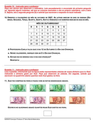 Questão 10 Instrução para o professor:
Peça aos alunos que observem o calendário. Leia pausadamente o enunciado da primeira pergunta
(a). Aguarde alguns instantes, até que as crianças assinalem o dia no próprio calendário, com a letra
X. Depois, leia a segunda pergunta (b) e solicite que escrevam a resposta no local indicado.

10. OBSERVE O CALENDÁRIO DO MÊS DE OUTUBRO DE 2007. AS LETRAS INDICAM OS DIAS DA SEMANA (DO-
    MINGO, SEGUNDA, TERÇA, QUARTA, QUINTA, SEXTA E SÁBADO) E OS NÚMEROS INDICAM OS DIAS DO MÊS.

                                              MÊS DE OUTUBRO/2007
                                     D       S        T    Q    Q    S    S
                                             1        2    3    4    5    6
                                     7       8        9    10   11   12   13
                                     14     15        16   17   18   19   20
                                     21     22        23   24   25   26   27
                                     28     29        30   31

    A PROFESSORA CARLA FALOU QUE O DIA 12 DE OUTUBRO É O DIA DAS CRIANÇAS.
    a. NESSE CALENDÁRIO, MARQUE COM UM X O DIA DAS CRIANÇAS.
    b. EM QUE DIA DA SEMANA CAIU O DIA DAS CRIANÇAS?
        RESPOSTA: ____________________________________________________



Questão 11 Instrução para o professor:
Leia a questão, informando que na figura estão representadas cédulas de nosso dinheiro que é o Real,
indicando o dinheiro gasto por Suzi. Peça que observem as cédulas. Em seguida, solicite que
escrevam no quadrinho abaixo quantos reais Suzi gastou na feira.

11. SUZI FEZ COMPRAS NA FEIRA E PAGOU COM AS NOTAS DESENHADAS ABAIXO.




    ESCREVA NO QUADRINHO ABAIXO QUANTOS REAIS SUZI GASTOU NA FEIRA.




SARESP-Exemplar-Professor-2a Série-Manhã-Matemática                                                 5
 