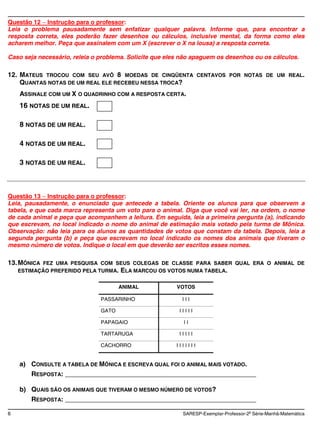 Questão 12 Instrução para o professor:
Leia o problema pausadamente sem enfatizar qualquer palavra. Informe que, para encontrar a
resposta correta, eles poderão fazer desenhos ou cálculos, inclusive mental, da forma como eles
acharem melhor. Peça que assinalem com um X (escrever o X na lousa) a resposta correta.

Caso seja necessário, releia o problema. Solicite que eles não apaguem os desenhos ou os cálculos.

12. MATEUS TROCOU COM SEU AVÔ 8 MOEDAS DE CINQÜENTA               CENTAVOS POR NOTAS DE UM REAL.
    QUANTAS NOTAS DE UM REAL ELE RECEBEU NESSA TROCA?
    ASSINALE COM UM X O QUADRINHO COM A RESPOSTA CERTA.
    16 NOTAS DE UM REAL.

    8 NOTAS DE UM REAL.

    4 NOTAS DE UM REAL.

    3 NOTAS DE UM REAL.



Questão 13 Instrução para o professor:
Leia, pausadamente, o enunciado que antecede a tabela. Oriente os alunos para que observem a
tabela, e que cada marca representa um voto para o animal. Diga que você vai ler, na ordem, o nome
de cada animal e peça que acompanhem a leitura. Em seguida, leia a primeira pergunta (a), indicando
que escrevam, no local indicado o nome do animal de estimação mais votado pela turma de Mônica.
Observação: não leia para os alunos as quantidades de votos que constam da tabela. Depois, leia a
segunda pergunta (b) e peça que escrevam no local indicado os nomes dos animais que tiveram o
mesmo número de votos. Indique o local em que deverão ser escritos esses nomes.

13. MÔNICA FEZ UMA PESQUISA COM SEUS COLEGAS DE CLASSE PARA SABER QUAL ERA O ANIMAL DE
    ESTIMAÇÃO PREFERIDO PELA TURMA. ELA MARCOU OS VOTOS NUMA TABELA.


                                      ANIMAL            VOTOS

                               PASSARINHO                 III

                               GATO                      IIIII

                               PAPAGAIO                    II

                               TARTARUGA                 IIIII

                               CACHORRO                 IIIIIII


    a) CONSULTE A TABELA DE MÔNICA E ESCREVA QUAL FOI O ANIMAL MAIS VOTADO.
       RESPOSTA: ____________________________________________________

    b) QUAIS SÃO OS ANIMAIS QUE TIVERAM O MESMO NÚMERO DE VOTOS?
       RESPOSTA: ____________________________________________________

6                                                         SARESP-Exemplar-Professor-2a Série-Manhã-Matemática
 