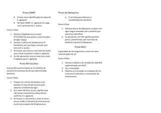 Prova CAMP:
• O teste visa a identificação de cepas de
S. agalactie
• No teste CAMP o S. agalactie só reage
com a presença do S. aureos.
Como é feito:
1- Semeia a Staphylococcus aureos
ATCC25923 de uma ponta a outra da placa
de ágar sangue
2- Semear a colônia de Streptococcus B-
hemolítico sem que haja o contato com
estria de S. aureos
3- Se houver uma seta ou uma meia lua indica
que o teste é positivo e indica S. agalactie
4- Se não apresentar seta ou meia lua o teste
é negativo para S. agalactie
Prova Bili Esculina:
A prova Bili esculina baseia-se na hidrólise de
esculina em presença de bili por determinadas
bactérias.
Como é feita:
1- Prepara um inóculo da bactéria a ser
testada no meio de bili esculina para
observar a hidrólise do ágar.
2- Se o meio não ficar escuro, significa que
não houve crescimento e dessa forma
confirma o S. agalactie.
3- Se houver o crescimento o meio se torna
escuro então é indicativo de enterococcus
ou de outra espécie de Streptococcus.
Prova de Optoquina:
• É um teste para observar a
sensibilidade das bactérias
Como é feita:
1- Adiciona discos de Optoquina na placa com
ágar sangue semeado com a bactéria que
queremos identificar
2- Se apresentar um halo significa positivo
para S. pneumoniae, pois esse tipo de
bactéria é sensível a Optoquina
Prova NaCl:
Capacidade do microrganismo crescer em altas
concentrações de sal
Como é feita:
1- Inocula a colônia a ser testada de caldo BHI
suplementado com NaCl
2- Faz a inoculação
3- Observa se a turvação ou mudança de cor,
se houver é indicativo o crescimento de
enterococcus.
 