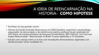 A IDEIA DE REENCARNAÇÃO NA
HISTORIA- COMO HIPOTESE
• No Brasil uns dos grandes nomes:
• Hernani Guimarães Andrade (Desencarnou em 2003) Brasileiro, engenheiro, parapsicólogo,
pesquisador da reencarnação, e da existência do espirito, professor da pos graduação da
USP diretor do Instituto Brasileiro de Pesquisas Psicobiofísicas, IBPP. Publicou “Um Caso que
Sugere Reencarnação” “Reencarnação no Brasil” 8 casos registrados e 75 estudados.
• Estudos com crianças entre 2 a 4 anos com recordações reencarnatórias, registrados com
devida precisão: nome, localidade etc...
 