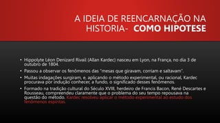 A IDEIA DE REENCARNAÇÃO NA
HISTORIA- COMO HIPOTESE
• Hippolyte Léon Denizard Rivail (Allan Kardec) nasceu em Lyon, na França, no dia 3 de
outubro de 1804.
• Passou a observar os fenômenos das “mesas que giravam, corriam e saltavam”.
• Muitas indagações surgiram, e, aplicando o método experimental, ou racional, Kardec
procurava por indução conhecer, a fundo, o significado desses fenômenos.
• Formado na tradição cultural do Século XVIII, herdeiro de Francis Bacon, René Descartes e
Rousseau, compreendeu claramente que o problema do seu tempo repousava na
questão do método. Kardec resolveu aplicar o método experimental ao estudo dos
fenômenos espíritas.
 
