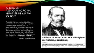 A IDEIA DE
REENCARNAÇÃO NA
HIPOTESE DE ALLAN
KARDEC
Para Allan Kardec, a universalidade e a
concordância da revelação dos espíritos
conferem a seu método força e
autoridade. É na concordância universal
que reside a melhor comprovação do
ensino dos espíritos. Em suas pesquisas,
Allan Kardec utilizou esse critério, o da
concordância do ensino dos Espíritos, que
ele denominou “critério da verdade”.
Marcelo Gulão Pimentel
 