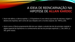 • Assim ele definiu a ciência espírita: [...] O Espiritismo é uma ciência que trata da natureza, origem e
destino dos Espíritos, bem como de suas relações com o mundo corporal. (Id, 1997b, p.50).
• Assim como a Ciência propriamente dita tem por objeto o estudo das leis do princípio material, o
objeto especial do Espiritismo é o conhecimento das leis do princípio espiritual. […] (Id, 2007c, p.
363, grifo nosso).
A IDEIA DE REENCARNAÇÃO NA
HIPOTESE DE ALLAN KARDEC
 