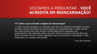 VOLTAMOS A PERGUNTAR - VOCÊ
ACREDITA EM REENCARNAÇÃO?
171. Sobre o que se funda o dogma da reencarnação?
— Sobre a justiça de Deus e a revelação, pois não nos cansamos de repetir: um bom
pai deixa sempre aos filhos uma porta aberta ao arrependimento. A razão não diz
que seria injusto privar para sempre da felicidade eterna daqueles cujo
melhoramento não dependeu deles mesmos? Todos os homens não são filhos de
Deus? Somente entre os homens egoístas é que se encontram a iniqüidade, o ódio
implacável e os castigos sem perdão.
Livro das Espíritos
 