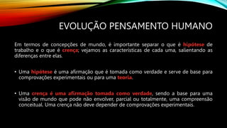 EVOLUÇÃO PENSAMENTO HUMANO
Em termos de concepções de mundo, é importante separar o que é hipótese de
trabalho e o que é crença; vejamos as características de cada uma, salientando as
diferenças entre elas.
• Uma hipótese é uma afirmação que é tomada como verdade e serve de base para
comprovações experimentais ou para uma teoria.
• Uma crença é uma afirmação tomada como verdade, sendo a base para uma
visão de mundo que pode não envolver, parcial ou totalmente, uma compreensão
conceitual. Uma crença não deve depender de comprovações experimentais.
 