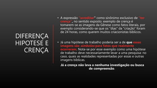 DIFERENÇA
HIPOTESE E
CRENÇA
• A expressão "acreditar" como sinônimo exclusivo de "ter
crença", no sentido exposto. exemplo de crença é
tomarem-se as imagens da Gênese como fatos literais, por
exemplo considerando-se que os "dias" da "criação" foram
de 24 horas, como querem muitos criacionistas bíblicos.
• Já uma hipótese de trabalho poderia ser a de que essas
imagens são símbolos para fatos que realmente
ocorreram. Nota-se por esse exemplo como uma hipótese
de trabalho deve necessariamente levar a uma pesquisa: no
caso, quais as realidades representadas por essas e outras
imagens bíblicas.
Já a crença não leva a nenhuma investigação ou busca
de compreensão.
 