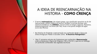 A IDEIA DE REENCARNAÇÃO NA
HISTORIA - COMO CRENÇA
• O termo metempsicose, de origem grega, cujo significado aproxima-se do de
reencarnação, porém implica no retorno, também, a formas animais, sem
nenhuma evidencia. Era CRENÇA, comum entre os Gregos, Egipcios, Romanos,
Indianos,esquimós, na china (Lao-Tsé), Incas e nos povos antigos do egito
(Livro dos Mortos)
• Na História do Ocidente a reencarnação era conhecida desde a época da
Grécia Antiga por Platão e Sócrates como: "A Doutrina Palingenésia”.
• Nos 3° primeiros séculos da Cristianismo era conhecida a Reencarnação
onde se destacava a figura de Orígenes (185 a 254 D.C.), que era um teólogo,
um profundo conhecedor das sagradas escrituras
 