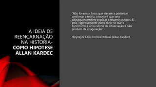 A IDEIA DE
REENCARNAÇÃO
NA HISTORIA-
COMO HIPOTESE
ALLAN KARDEC
“Não foram os fatos que vieram a posteriori
confirmar a teoria: a teoria é que veio
subsequentemente explicar e resumir os fatos. É,
pois, rigorosamente exato dizer-se que o
Espiritismo é uma ciência de observação e não
produto da imaginação.”
Hippolyte Léon Denizard Rivail (Allan Kardec)
 