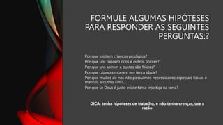 FORMULE ALGUMAS HIPÓTESES
PARA RESPONDER AS SEGUINTES
PERGUNTAS:?
Por que existem crianças prodígios?
Por que uns nascem ricos e outros pobres?
Por que uns sofrem e outros são felizes?
Por que crianças morrem em tenra idade?
Por que muitos de nos não possuímos necessidades especiais físicas e
mentais e outros sim?....
Por que se Deus é justo existe tanta injustiça na terra?
DICA: tenha hipóteses de trabalho, e não tenha crenças, use a
razão
 