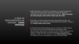 A IDEIA DE
REENCARNAÇÃO NA
HISTORIA- COMO
HIPOTESE
• Helen Wambach em 1982, fez um relatório com aproximadamente
1.000 casos de pessoas que retornaram através de hipnose, à
experiência do nascimento e antes deste e afirma: Não só acredito
em reencarnação, como tenho certeza que ela existe
• Brian Weiss é médico diplomado pela Universidade de Yale, com
especialização em Psiquiatria na Universidade de Columbia. Publica o
livro Muitas vidas uma só alma
• O Prof. Hemendra Nath Banerjee nasceu na Índia em 1929 e faleceu
em 1985. Foi um dos mais destacados pesquisadores sobre
reencarnação. Desenvolveu a maioria de seus trabalhos enquanto era
Diretor do Departamento de Parapsicologia da Universidade de
Rajasthan, Índia. Em 1979, publicou o livro Vida Pretérita e Futura,
um relato de 25 anos de pesquisas na área da reencarnação.
 
