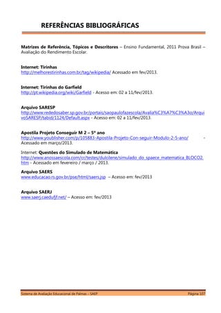 Sistema de Avaliação Educacional de Palmas – SAEP Página 107
REFERÊNCIAS BIBLIOGRÁFICAS
Matrizes de Referência, Tópicos e Descritores – Ensino Fundamental, 2011 Prova Brasil –
Avaliação do Rendimento Escolar.
Internet: Tirinhas
http://melhorestirinhas.com.br/tag/wikipedia/ Acessado em fev/2013.
Internet: Tirinhas do Garfield
http://pt.wikipedia.org/wiki/Garfield - Acesso em: 02 a 11/fev/2013.
Arquivo SARESP
http://www.rededosaber.sp.gov.br/portais/saopaulofazescola/Avalia%C3%A7%C3%A3o/Arqui
voSARESP/tabid/1124/Default.aspx - Acesso em: 02 a 11/fev/2013.
Apostila Projeto Conseguir M 2 – 5º ano
http://www.youblisher.com/p/105883-Apostila-Projeto-Con-seguir-Modulo-2-5-ano/ -
Acessado em março/2013.
Internet: Questões do Simulado de Matemática
http://www.anossaescola.com/cr/testes/dulcilene/simulado_do_spaece_matematica_BLOCO2.
htm - Acessado em fevereiro / março / 2013.
Arquivo SAERS
www.educacao.rs.gov.br/pse/html/saers.jsp – Acesso em: fev/2013
Arquivo SAERJ
www.saerj.caedufjf.net/ – Acesso em: fev/2013
 