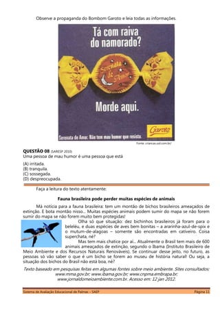 Sistema de Avaliação Educacional de Palmas – SAEP Página 11
Observe a propaganda do Bombom Garoto e leia todas as informações.
Fonte: criancas.uol.com.br/
QUESTÃO 08 (SARESP 2010)
Uma pessoa de mau humor é uma pessoa que está
(A) irritada.
(B) tranquila.
(C) sossegada.
(D) despreocupada.
Faça a leitura do texto atentamente:
Fauna brasileira pode perder muitas espécies de animais
Má notícia para a fauna brasileira: tem um montão de bichos brasileiros ameaçados de
extinção. E bota montão nisso... Muitas espécies animais podem sumir do mapa se não forem
sumir do mapa se não forem muito bem protegidas!
Olha só que situação: dez bichinhos brasileiros já foram para o
beleléu, e duas espécies de aves bem bonitas – a ararinha-azul-de-spix e
o mutum-de-alagoas – somente são encontradas em cativeiro. Coisa
superchata, né?
Mas tem mais chatice por aí... Atualmente o Brasil tem mais de 600
animais ameaçados de extinção, segundo o Ibama (Instituto Brasileiro de
Meio Ambiente e dos Recursos Naturais Renováveis). Se continuar desse jeito, no futuro, as
pessoas só vão saber o que é um bicho se forem ao museu de história natural! Ou seja, a
situação dos bichos do Brasil não está boa, né?
Texto baseado em pesquisas feitas em algumas fontes sobre meio ambiente. Sites consultados:
www.mma.gov.br; www.ibama.gov.br; www.cnpma.embrapa.br;
www.jornaldomeioambiente.com.br. Acesso em: 12 jan 2012.
 