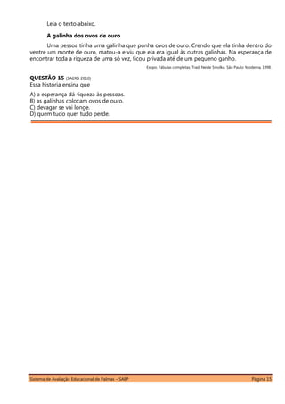 Sistema de Avaliação Educacional de Palmas – SAEP Página 15
Leia o texto abaixo.
A galinha dos ovos de ouro
Uma pessoa tinha uma galinha que punha ovos de ouro. Crendo que ela tinha dentro do
ventre um monte de ouro, matou-a e viu que ela era igual às outras galinhas. Na esperança de
encontrar toda a riqueza de uma só vez, ficou privada até de um pequeno ganho.
Esopo. Fábulas completas. Trad. Neide Smolka. São Paulo: Moderna, 1998.
QUESTÃO 15 (SAERS 2010)
Essa história ensina que
A) a esperança dá riqueza às pessoas.
B) as galinhas colocam ovos de ouro.
C) devagar se vai longe.
D) quem tudo quer tudo perde.
 