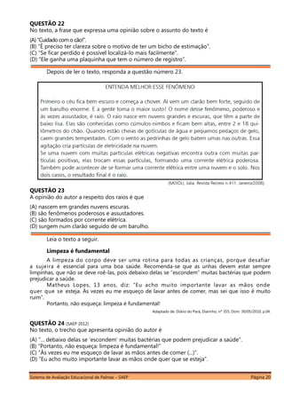 Sistema de Avaliação Educacional de Palmas – SAEP Página 20
QUESTÃO 22
No texto, a frase que expressa uma opinião sobre o assunto do texto é
(A)“Cuidado como cão!”.
(B) “É preciso ter clareza sobre o motivo de ter um bicho de estimação”.
(C) “Se ficar perdido é possível localizá-lo mais facilmente”.
(D) “Ele ganha uma plaquinha que tem o número de registro”.
Depois de ler o texto, responda a questão número 23.
QUESTÃO 23
A opinião do autor a respeito dos raios é que
(A) nascem em grandes nuvens escuras.
(B) são fenômenos poderosos e assustadores.
(C) são formados por corrente elétrica.
(D) surgem num clarão seguido de um barulho.
Leia o texto a seguir.
Limpeza é fundamental
A limpeza do corpo deve ser uma rotina para todas as crianças, porque desafiar
a sujeira é essencial para uma boa saúde. Recomenda-se que as unhas devem estar sempre
limpinhas, que não se deve roê-las, pois debaixo delas se “escondem” muitas bactérias que podem
prejudicar a saúde.
Matheus Lopes, 13 anos, diz: “Eu acho muito importante lavar as mãos onde
quer que se esteja. Às vezes eu me esqueço de lavar antes de comer, mas sei que isso é muito
ruim”.
Portanto, não esqueça: limpeza é fundamental!
Adaptado de: Diário do Pará, Diarinho, nº 355, Dom. 30/05/2010, p.04.
QUESTÃO 24 (SAEP 2012)
No texto, o trecho que apresenta opinião do autor é
(A) “... debaixo delas se ‘escondem’ muitas bactérias que podem prejudicar a saúde”.
(B) “Portanto, não esqueça: limpeza é fundamental!”
(C) “Às vezes eu me esqueço de lavar as mãos antes de comer (...)”.
(D) “Eu acho muito importante lavar as mãos onde quer que se esteja”.
 