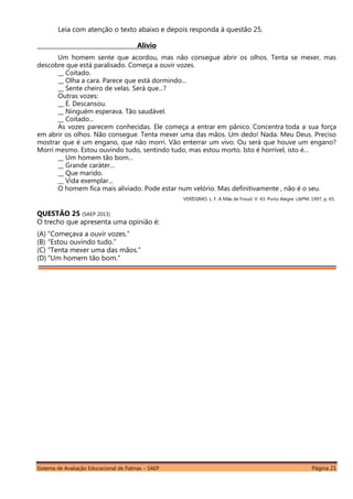 Sistema de Avaliação Educacional de Palmas – SAEP Página 21
Leia com atenção o texto abaixo e depois responda à questão 25.
Alívio
Um homem sente que acordou, mas não consegue abrir os olhos. Tenta se mexer, mas
descobre que está paralisado. Começa a ouvir vozes.
__ Coitado.
__ Olha a cara. Parece que está dormindo...
__ Sente cheiro de velas. Será que...?
Outras vozes:
__ É. Descansou.
__ Ninguém esperava. Tão saudável.
__ Coitado...
As vozes parecem conhecidas. Ele começa a entrar em pânico. Concentra toda a sua força
em abrir os olhos. Não consegue. Tenta mexer uma das mãos. Um dedo! Nada. Meu Deus. Preciso
mostrar que é um engano, que não morri. Vão enterrar um vivo. Ou será que houve um engano?
Morri mesmo. Estou ouvindo tudo, sentindo tudo, mas estou morto. Isto é horrível, isto é...
__ Um homem tão bom...
__ Grande caráter...
__ Que marido.
__ Vida exemplar...
O homem fica mais aliviado. Pode estar num velório. Mas definitivamente , não é o seu.
VERÍSSIMO, L. F. A Mãe de Froud. V. 43. Porto Alegre: L&PM, 1997, p. 65.
QUESTÃO 25 (SAEP 2013)
O trecho que apresenta uma opinião é:
(A) “Começava a ouvir vozes.”
(B) “Estou ouvindo tudo.”
(C) “Tenta mexer uma das mãos.”
(D) “Um homem tão bom.”
 