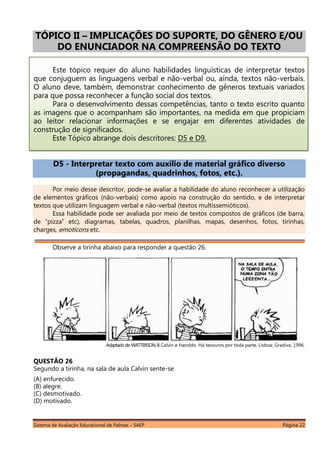 Sistema de Avaliação Educacional de Palmas – SAEP Página 22
TÓPICO II – IMPLICAÇÕES DO SUPORTE, DO GÊNERO E/OU
DO ENUNCIADOR NA COMPREENSÃO DO TEXTO
Este tópico requer do aluno habilidades linguísticas de interpretar textos
que conjuguem as linguagens verbal e não-verbal ou, ainda, textos não-verbais.
O aluno deve, também, demonstrar conhecimento de gêneros textuais variados
para que possa reconhecer a função social dos textos.
Para o desenvolvimento dessas competências, tanto o texto escrito quanto
as imagens que o acompanham são importantes, na medida em que propiciam
ao leitor relacionar informações e se engajar em diferentes atividades de
construção de significados.
Este Tópico abrange dois descritores: D5 e D9.
D5 - Interpretar texto com auxílio de material gráfico diverso
(propagandas, quadrinhos, fotos, etc.).
Por meio desse descritor, pode-se avaliar a habilidade do aluno reconhecer a utilização
de elementos gráficos (não-verbais) como apoio na construção do sentido, e de interpretar
textos que utilizam linguagem verbal e não-verbal (textos multissemióticos).
Essa habilidade pode ser avaliada por meio de textos compostos de gráficos (de barra,
de “pizza” etc), diagramas, tabelas, quadros, planilhas, mapas, desenhos, fotos, tirinhas,
charges, emoticons etc.
Observe a tirinha abaixo para responder a questão 26.
Adaptadode:WATTERSON,B.Calvin e Haroldo. Há tesouros por toda parte. Lisboa: Gradiva, 1996.
QUESTÃO 26
Segundo a tirinha, na sala de aula Calvin sente-se
(A) enfurecido.
(B) alegre.
(C) desmotivado.
(D) motivado.
 