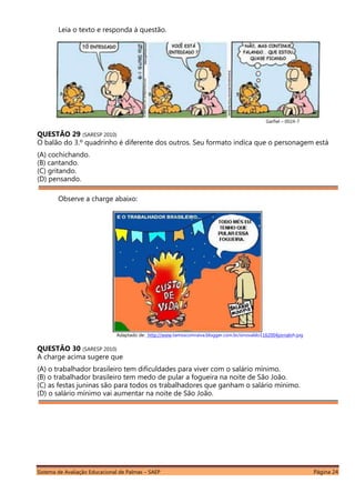 Sistema de Avaliação Educacional de Palmas – SAEP Página 24
Leia o texto e responda à questão.
Garfiel – 0024-7
QUESTÃO 29 (SARESP 2010)
O balão do 3.º quadrinho é diferente dos outros. Seu formato indica que o personagem está
(A) cochichando.
(B) cantando.
(C) gritando.
(D) pensando.
Adaptado de: http://www.tamoscomraiva.blogger.com.br/sinovaldo1162004jornalnh.jpg
QUESTÃO 30 (SARESP 2010)
A charge acima sugere que
(A) o trabalhador brasileiro tem dificuldades para viver com o salário mínimo.
(B) o trabalhador brasileiro tem medo de pular a fogueira na noite de São João.
(C) as festas juninas são para todos os trabalhadores que ganham o salário mínimo.
(D) o salário mínimo vai aumentar na noite de São João.
Observe a charge abaixo:
 