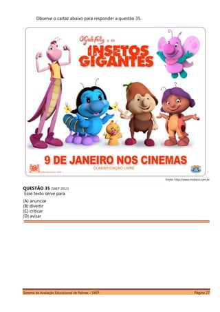 Sistema de Avaliação Educacional de Palmas – SAEP Página 27
Observe o cartaz abaixo para responder a questão 35.
Fonte: http://www.midiace.com.br
QUESTÃO 35 (SAEP 2013)
Esse texto serve para
(A) anunciar
(B) divertir
(C) criticar
(D) avisar
 