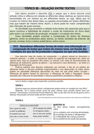 Sistema de Avaliação Educacional de Palmas – SAEP Página 28
TÓPICO III – RELAÇÃO ENTRE TEXTOS
Este tópico envolve o descritor D15 e requer que o aluno assuma uma
atitude crítica e reflexiva em relação às diferentes idéias relativas ao mesmo tema
encontradas em um mesmo ou em diferentes textos, ou seja, idéias que se
cruzam no interior dos textos lidos, ou aquelas encontradas em textos diferentes,
mas que tratam do mesmo tema. Assim, o aluno pode ter maior compreensão
das intenções de quem escreve.
As atividades que envolvem a relação entre textos são essenciais para que o
aluno construa a habilidade de analisar o modo de tratamento do tema dado
pelo autor e as condições de produção, recepção e circulação dos textos.
Essas atividades podem envolver a comparação de textos de diversos
gêneros, como os produzidos pelos alunos, os textos extraídos da Internet, de
jornais, revistas, livros e textos publicitários, entre outros.
D15 - Reconhecer diferentes formas de tratar uma informação na
comparação de textos que tratem do mesmo tema, em função das
condições em que ele foi produzido e daquelas em que será recebido.
Esse descritor trata de modos de composição – o gênero textual ou discursivo, e
maneiras retóricas – o estilo, as sequências típicas ou especiais de linguagem etc, sobre um
mesmo tema. Aqui se comparam dois textos, no mínimo, com vistas ao reconhecimento de
diferenças de tratamento quanto ao gênero – sua estrutura e seus elementos –, ao estilo e à
linguagem de forma geral.
Pode-se explorar esse descritor analisando, por exemplo, a fala de um político em
diferentes textos: o discurso proferido originariamente e sua repercussão na mídia. Assim,
podem ser apontadas diferenças decorrentes do meio em que esses textos circulam –
diferenças de gênero textual ou discursivo, e diferenças de estilo e linguagem. Outros
exemplos são o discurso de autoridades, o discurso publicitário, jornalístico e religioso.
Leia os textos a seguir para responder a próxima questão:
TEXTO 1
Quantas vezes por semana doces e refrigerantes podem entrar no cardápio do meu filho?
Depende. “Se a criança estiver acima do peso, ofereça duas porções desses itens por
semana”, recomenda a nutricionista Priscila Maximino. Mas, se ela não vive em pé de guerra com a
balança, três porções semanais estão de bom tamanho.
Fonte: http://bebe.abril.com.br/03_05/alimentacao/duvidas-sobre-alimentacao-infantil02.php
TEXTO 2
Fonte:
http://www.slideshare.net/ladonordeste/poema-da-alimentao-presentation
QUESTÃO 36
Os dois textos tratam, principalmente,
sobre
(A) os cuidados com uma boa alimentação.
(B) os perigos de doces e refrigerantes.
(C) a obesidade das crianças e jovens.
(D) os problemas de saúde das pessoas.
 