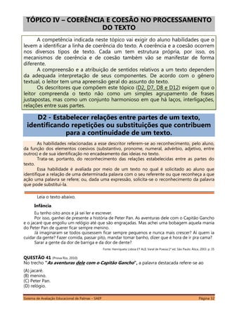 Sistema de Avaliação Educacional de Palmas – SAEP Página 32
TÓPICO IV – COERÊNCIA E COESÃO NO PROCESSAMENTO
DO TEXTO
A competência indicada neste tópico vai exigir do aluno habilidades que o
levem a identificar a linha de coerência do texto. A coerência e a coesão ocorrem
nos diversos tipos de texto. Cada um tem estrutura própria, por isso, os
mecanismos de coerência e de coesão também vão se manifestar de forma
diferente.
A compreensão e a atribuição de sentidos relativos a um texto dependem
da adequada interpretação de seus componentes. De acordo com o gênero
textual, o leitor tem uma apreensão geral do assunto do texto.
Os descritores que compõem este tópico (D2, D7, D8 e D12) exigem que o
leitor compreenda o texto não como um simples agrupamento de frases
justapostas, mas como um conjunto harmonioso em que há laços, interligações,
relações entre suas partes.
D2 - Estabelecer relações entre partes de um texto,
identificando repetições ou substituições que contribuem
para a continuidade de um texto.
As habilidades relacionadas a esse descritor referem-se ao reconhecimento, pelo aluno,
da função dos elementos coesivos (substantivo, pronome, numeral, advérbio, adjetivo, entre
outros) e de sua identificação no encadeamento das ideias no texto.
Trata-se, portanto, do reconhecimento das relações estabelecidas entre as partes do
texto.
Essa habilidade é avaliada por meio de um texto no qual é solicitado ao aluno que
identifique a relação de uma determinada palavra com o seu referente ou que reconheça a que
ação uma palavra se refere; ou, dada uma expressão, solicita-se o reconhecimento da palavra
que pode substituí-la.
Leia o texto abaixo.
Infância
Eu tenho oito anos e já sei ler e escrever.
Por isso, ganhei de presente a história de Peter Pan. As aventuras dele com o Capitão Gancho
e o jacaré que engoliu um relógio até que são engraçadas. Mas achei uma bobagem aquela mania
do Peter Pan de querer ficar sempre menino.
Já imaginaram se todos quisessem ficar sempre pequenos e nunca mais crescer? Aí quem ia
cuidar da gente? Fazer comida, passar pito, mandar tomar banho, dizer que é hora de ir pra cama?
Sarar a gente da dor de barriga e da dor de dente?
Fonte: Henriqueta Lisboa ET ALII. Varal de Poesia.1ª ed. São Paulo: Ática, 2003. p. 35
QUESTÃO 41 (Prova Rio, 2010)
No trecho “As aventuras dele com o Capitão Gancho”, a palavra destacada refere-se ao
(A) jacaré.
(B) menino.
(C) Peter Pan.
(D) relógio.
 