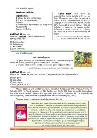 Sistema de Avaliação Educacional de Palmas – SAEP Página 33
Leia a receita abaixo.
Receita de beijinho
Ingredientes:
1 lata de de leite condensado
2 xícaras de coco ralado
2 gemas
1 colher(sopa) de manteiga ou margarina
Açúcar cristal
Cravo e confeitos
QUESTÃO 42 (SAEP 2012)
O termo “sirva-as”, destacado no texto,
corresponde à(s)
(A) às forminhas.
(B) às bolinhas.
(C)ao cravinho.
(D) aos confeitos.
Leia o texto abaixo.
Um conto de gatos
Os gatos sortudos da Rua Melenas tinham cada um sete ratos para
comer. Os outros, com dois apenas tinham de se satisfazer.
O total de ratos comidos sendo 24, quantos gatos traçaram ratos?
UM CONTO de gatos. CiênciaHoje das Crianças, ano 9. nº 60. Jul. 2006. p. 28.
QUESTÃO 43 (SAEP 2012)
No trecho: “Os outros, com dois apenas...”, a expressão em destaque se refere
(A) aos gatos
(B) aos ratos
(C) aos contos
(D) aos gatos e ratos
Marcos Bagno é um escritor brasileiro, natural de Cataguases (MG), mas que viveu em
Salvador (BA), no Rio de Janeiro, em São Paulo e em Recife (PE). Suas obras são dedicadas à
literatura infanto-juvenil. Alguns dos seus principais títulos publicados são: A invenção das
horas (Scipione), O espelho dos nomes (Ática) e Amor Amora (Bagaço, 1992).
Observe abaixo o texto encarte do livro Amor, Amora:
Como fazer: Junte todos os
ingredientes numa panela e leve-a ao
fogo. Mexa com uma colher de pau até a
mistura soltar completamente do fundo.
Despeje o conteúdo numa tigela untada
com manteiga e deixe esfriar. Faça as
bolinhas e passe-as no açúcar cristal.
Enfeite-as com um cravinho ou confeitos
de chocolate e sirva-as em forminhas de
papel.
Adaptado de: O Estado de São Paulo, Estadinho, 30/8/1997.
Bem-te-li: Línga Portuguesa. São Paulo: FTD, 2000.
 