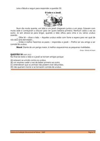 Sistema de Avaliação Educacional de Palmas – SAEP Página 37
Leia a fábula a seguir para responder a questão 50.
O Leão e o Javali
Num dia muito quente, um leão e um javali chegaram juntos a um poço. Estavam com
muita sede e começaram a discutir para ver quem beberia primeiro. Nenhum cedia a vez ao
outro. Já iam atracar-se para brigar, quando o leão olhou para cima e viu vários urubus
voando.
__ Olhe lá! – disse o leão. – Aqueles urubus estão com fome e espera para ver qual de
nós dois será derrotado!...
__ Então é melhor fazermos as pazes – respondeu o javali. – Prefiro ser seu amigo a ser
comida de urubus.
Moral: Diante de um perigo maior, é melhor esquecermos as pequenas rivalidades.
(Esopo. Fábulas de Esopo)
QUESTÃO 50 (SAEP 2012)
No final do texto o leão e o javali se tornam amigos porque
(A) estavam se unindo contra os urubus.
(B) um resolveu ceder a vez de beber primeiro ao outro.
(C) entenderam que os animais não podem viver desunidos.
(D) não queriam morrer e se tornarem comida de urubus.
 