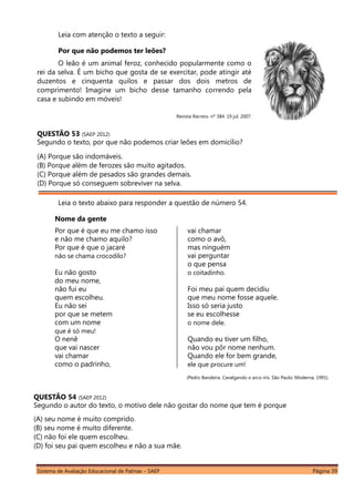 Sistema de Avaliação Educacional de Palmas – SAEP Página 39
Leia com atenção o texto a seguir:
Por que não podemos ter leões?
O leão é um animal feroz, conhecido popularmente como o
rei da selva. É um bicho que gosta de se exercitar, pode atingir até
duzentos e cinquenta quilos e passar dos dois metros de
comprimento! Imagine um bicho desse tamanho correndo pela
casa e subindo em móveis!
Revista Recreio. nº 384. 19 jul. 2007.
QUESTÃO 53 (SAEP 2012)
Segundo o texto, por que não podemos criar leões em domicílio?
(A) Porque são indomáveis.
(B) Porque além de ferozes são muito agitados.
(C) Porque além de pesados são grandes demais.
(D) Porque só conseguem sobreviver na selva.
Leia o texto abaixo para responder a questão de número 54.
Nome da gente
Por que é que eu me chamo isso
e não me chamo aquilo?
Por que é que o jacaré
não se chama crocodilo?
Eu não gosto
do meu nome,
não fui eu
quem escolheu.
Eu não sei
por que se metem
com um nome
que é só meu!
O nenê
que vai nascer
vai chamar
como o padrinho,
vai chamar
como o avô,
mas ninguém
vai perguntar
o que pensa
o coitadinho.
Foi meu pai quem decidiu
que meu nome fosse aquele.
Isso só seria justo
se eu escolhesse
o nome dele.
Quando eu tiver um filho,
não vou pôr nome nenhum.
Quando ele for bem grande,
ele que procure um!
(Pedro Bandeira. Cavalgando o arco-íris. São Paulo: Moderna, 1991).
QUESTÃO 54 (SAEP 2012)
Segundo o autor do texto, o motivo dele não gostar do nome que tem é porque
(A) seu nome é muito comprido.
(B) seu nome é muito diferente.
(C) não foi ele quem escolheu.
(D) foi seu pai quem escolheu e não a sua mãe.
 