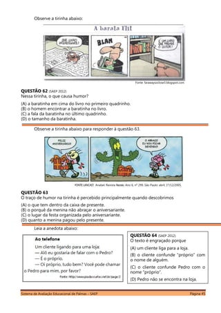Sistema de Avaliação Educacional de Palmas – SAEP Página 45
Observe a tirinha abaixo:
___________________________________________________________________________________________
Fonte: farawaysoclose3.blogspot.com
QUESTÃO 62 (SAEP 2012)
Nessa tirinha, o que causa humor?
(A) a baratinha em cima do livro no primeiro quadrinho.
(B) o homem encontrar a baratinha no livro.
(C) a fala da baratinha no último quadrinho.
(D) o tamanho da baratinha.
Observe a tirinha abaixo para responder à questão 63.
FONTE:LANCAST. Anabel. Revista Recreio. Ano 6, nº 299. São Paulo: abril, 1º/12/2005.
QUESTÃO 63
O traço de humor na tirinha é percebido principalmente quando descobrimos
(A) o que tem dentro da caixa de presente.
(B) o porquê da menina não abraçar o aniversariante.
(C) o lugar da festa organizada pelo aniversariante.
(D) quanto a menina pagou pelo presente.
Leia a anedota abaixo:
QUESTÃO 64 (SAEP 2012)
O texto é engraçado porque
(A) um cliente liga para a loja.
(B) o cliente confunde “próprio” com
o nome de alguém.
(C) o cliente confunde Pedro com o
nome “próprio”.
(D) Pedro não se encontra na loja.
 