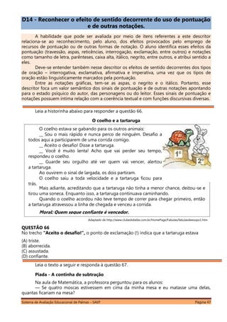 Sistema de Avaliação Educacional de Palmas – SAEP Página 47
D14 - Reconhecer o efeito de sentido decorrente do uso de pontuação
e de outras notações.
A habilidade que pode ser avaliada por meio de itens referentes a este descritor
relaciona-se ao reconhecimento, pelo aluno, dos efeitos provocados pelo emprego de
recursos de pontuação ou de outras formas de notação. O aluno identifica esses efeitos da
pontuação (travessão, aspas, reticências, interrogação, exclamação, entre outros) e notações
como tamanho de letra, parênteses, caixa alta, itálico, negrito, entre outros, e atribui sentido a
eles.
Deve-se entender também nesse descritor os efeitos de sentido decorrentes dos tipos
de oração – interrogativa, exclamativa, afirmativa e imperativa, uma vez que os tipos de
oração estão linguisticamente marcados pela pontuação.
Entre as notações gráficas, tem-se as aspas, o negrito e o itálico. Portanto, esse
descritor foca um valor semântico dos sinais de pontuação e de outras notações apontando
para o estado psíquico do autor, das personagens ou do leitor. Esses sinais de pontuação e
notações possuem íntima relação com a coerência textual e com funções discursivas diversas.
Leia a historinha abaixo para responder a questão 66.
O coelho e a tartaruga
Adaptado de http://www.clubedobebe.com.br/HomePage/Fabulas/fabulasdeesopo1.htm
QUESTÃO 66
No trecho “Aceito o desafio!”, o ponto de exclamação (!) indica que a tartaruga estava
(A) triste.
(B) aborrecida.
(C) assustada.
(D) confiante.
Leia o texto a seguir e responda à questão 67.
Piada - A continha de subtração
Na aula de Matemática, a professora perguntou para os alunos:
— Se quatro moscas estivessem em cima da minha mesa e eu matasse uma delas,
quantas ficariam na mesa?
Mais adiante, acreditando que a tartaruga não tinha a menor chance, deitou-se e
tirou uma soneca. Enquanto isso, a tartaruga continuava caminhando.
Quando o coelho acordou não teve tempo de correr para chegar primeiro, então
a tartaruga atravessou a linha de chegada e venceu a corrida.
Moral: Quem segue confiante é vencedor.
O coelho estava se gabando para os outros animais:
__ Sou o mais rápido e nunca perco de ninguém. Desafio a
todos aqui a participarem de uma corrida comigo.
__ Aceito o desafio! Disse a tartaruga.
__ Você é muito lenta! Acho que vai perder seu tempo,
respondeu o coelho.
__ Guarde seu orgulho até ver quem vai vencer, alertou
a tartaruga.
Ao ouvirem o sinal de largada, os dois partiram.
O coelho saiu a toda velocidade e a tartaruga ficou para
trás.
 
