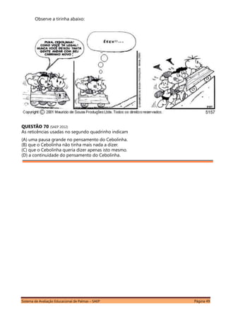 Sistema de Avaliação Educacional de Palmas – SAEP Página 49
Observe a tirinha abaixo:
QUESTÃO 70 (SAEP 2012)
As reticências usadas no segundo quadrinho indicam
(A) uma pausa grande no pensamento do Cebolinha.
(B) que o Cebolinha não tinha mais nada a dizer.
(C) que o Cebolinha queria dizer apenas isto mesmo.
(D) a continuidade do pensamento do Cebolinha.
 