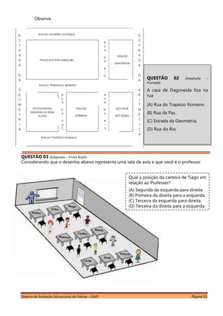 Sistema de Avaliação Educacional de Palmas – SAEP Página 55
Observe.
QUESTÃO 03 (Adaptada – Prova Brasil)
Considerando que o desenho abaixo representa uma sala de aula e que você é o professor
QUESTÃO 02 (Adaptada –
Humaitá)
A casa de Dagoneida fica na
rua
(A) Rua do Trapézio Romano.
(B) Rua da Paz.
(C) Estrada da Geometria.
(D) Rua do Rio.
Qual a posição da carteira de Tiago em
relação ao Professor?
(A) Segunda da esquerda para direita.
(B) Primeira da direita para a esquerda.
(C) Terceira da esquerda para direita.
(D) Terceira da direita para a esquerda.
 
