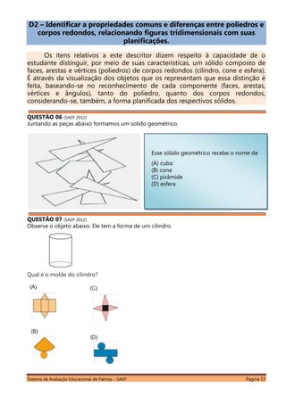 Sistema de Avaliação Educacional de Palmas – SAEP Página 57
D2 – Identificar a propriedades comuns e diferenças entre poliedros e
corpos redondos, relacionando figuras tridimensionais com suas
planificações.
Os itens relativos a este descritor dizem respeito à capacidade de o
estudante distinguir, por meio de suas características, um sólido composto de
faces, arestas e vértices (poliedros) de corpos redondos (cilindro, cone e esfera).
É através da visualização dos objetos que os representam que essa distinção é
feita, baseando-se no reconhecimento de cada componente (faces, arestas,
vértices e ângulos), tanto do poliedro, quanto dos corpos redondos,
considerando-se, também, a forma planificada dos respectivos sólidos.
QUESTÃO 06 (SAEP 2012)
Juntando as peças abaixo formamos um solido geométrico.
QUESTÃO 07 (SAEP 2012)
Observe o objeto abaixo. Ele tem a forma de um cilindro.
Qual é o molde do cilindro?
Esse sólido geométrico recebe o nome de
(A) cubo
(B) cone
(C) pirâmide
(D) esfera
 