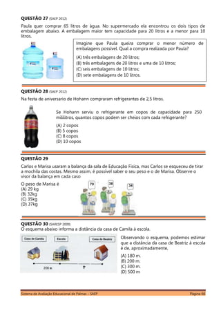 Sistema de Avaliação Educacional de Palmas – SAEP Página 66
QUESTÃO 27 (SAEP 2012)
Paula quer comprar 65 litros de água. No supermercado ela encontrou os dois tipos de
embalagem abaixo. A embalagem maior tem capacidade para 20 litros e a menor para 10
litros.
QUESTÃO 28 (SAEP 2012)
Na festa de aniversario de Hohann compraram refrigerantes de 2,5 litros.
QUESTÃO 29
Carlos e Marisa usaram a balança da sala de Educação Física, mas Carlos se esqueceu de tirar
a mochila das costas. Mesmo assim, é possível saber o seu peso e o de Marisa. Observe o
visor da balança em cada caso
O peso de Marisa é
(A) 29 kg
(B) 32kg
(C) 35kg
(D) 37kg
QUESTÃO 30 (SARESP 2009)
O esquema abaixo informa a distância da casa de Camila à escola.
Se Hohann serviu o refrigerante em copos de capacidade para 250
mililitros, quantos copos podem ser cheios com cada refrigerante?
(A) 2 copos
(B) 5 copos
(C) 8 copos
(D) 10 copos
Imagine que Paula queira comprar o menor número de
embalagens possível. Qual a compra realizada por Paula?
(A) três embalagens de 20 litros;
(B) três embalagens de 20 litros e uma de 10 litros;
(C) seis embalagens de 10 litros;
(D) sete embalagens de 10 litros.
Observando o esquema, podemos estimar
que a distância da casa de Beatriz à escola
é de, aproximadamente,
(A) 180 m.
(B) 200 m.
(C) 300 m.
(D) 500 m
 