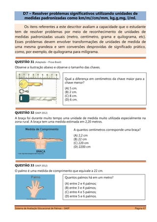 Sistema de Avaliação Educacional de Palmas – SAEP Página 67
D7 – Resolver problemas significativos utilizando unidades de
medidas padronizadas como km/m//cm/mm, kg,g,mg, l/ml.
Os itens referentes a este descritor avaliam a capacidade que o estudante
tem de resolver problemas por meio de reconhecimento de unidades de
medidas padronizadas usuais (metro, centímetro, grama e quilograma, etc).
Esses problemas devem envolver transformações de unidades de medida de
uma mesma grandeza e sem conversões desprovidas de significado prático,
como, por exemplo, de quilograma para miligrama.
QUESTÃO 31 (Adaptada – Prova Brasil)
Observe a ilustração abaixo e observe o tamanho das chaves.
QUESTÃO 32 (SAEP 2012)
A braça foi durante muito tempo uma unidade de medida muito utilizada especialmente na
zona rural. A braça tem uma medida estimada em 2,20 metros.
QUESTÃO 33 (SAEP 2012)
O palmo é uma medida de comprimento que equivale a 22 cm.
A quantos centímetros corresponde uma braça?
(A) 2,2 cm
(B) 22 cm
(C) 220 cm
(D) 2200 cm
Qual a diferença em centímetros da chave maior para a
chave menor?
(A) 5 cm.
(B) 2 cm.
(C) 8 cm.
(D) 6 cm.
Quantos palmos há em um metro?
(A) entre 2 e 4 palmos;
(B) entre 3 e 4 palmos;
(C) entre 4 e 5 palmos;
(D) entre 5 e 6 palmos.
 