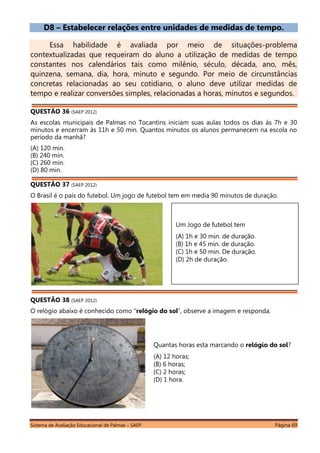 Sistema de Avaliação Educacional de Palmas – SAEP Página 69
D8 – Estabelecer relações entre unidades de medidas de tempo.
Essa habilidade é avaliada por meio de situações-problema
contextualizadas que requeiram do aluno a utilização de medidas de tempo
constantes nos calendários tais como milênio, século, década, ano, mês,
quinzena, semana, dia, hora, minuto e segundo. Por meio de circunstâncias
concretas relacionadas ao seu cotidiano, o aluno deve utilizar medidas de
tempo e realizar conversões simples, relacionadas a horas, minutos e segundos.
QUESTÃO 36 (SAEP 2012)
As escolas municipais de Palmas no Tocantins iniciam suas aulas todos os dias às 7h e 30
minutos e encerram às 11h e 50 min. Quantos minutos os alunos permanecem na escola no
período da manhã?
(A) 120 min.
(B) 240 min.
(C) 260 min.
(D) 80 min.
QUESTÃO 37 (SAEP 2012)
O Brasil é o país do futebol. Um jogo de futebol tem em media 90 minutos de duração.
QUESTÃO 38 (SAEP 2012)
O relógio abaixo é conhecido como “relógio do sol”, observe a imagem e responda.
Quantas horas esta marcando o relógio do sol?
(A) 12 horas;
(B) 6 horas;
(C) 2 horas;
(D) 1 hora.
Um Jogo de futebol tem
(A) 1h e 30 min. de duração.
(B) 1h e 45 min. de duração.
(C) 1h e 50 min. De duração.
(D) 2h de duração.
 