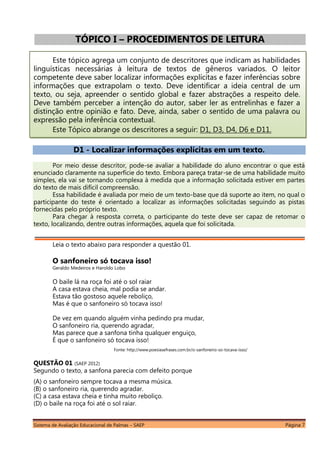Sistema de Avaliação Educacional de Palmas – SAEP Página 7
TÓPICO I – PROCEDIMENTOS DE LEITURA
Este tópico agrega um conjunto de descritores que indicam as habilidades
linguísticas necessárias à leitura de textos de gêneros variados. O leitor
competente deve saber localizar informações explícitas e fazer inferências sobre
informações que extrapolam o texto. Deve identificar a ideia central de um
texto, ou seja, apreender o sentido global e fazer abstrações a respeito dele.
Deve também perceber a intenção do autor, saber ler as entrelinhas e fazer a
distinção entre opinião e fato. Deve, ainda, saber o sentido de uma palavra ou
expressão pela inferência contextual.
Este Tópico abrange os descritores a seguir: D1, D3, D4, D6 e D11.
D1 - Localizar informações explícitas em um texto.
Por meio desse descritor, pode-se avaliar a habilidade do aluno encontrar o que está
enunciado claramente na superfície do texto. Embora pareça tratar-se de uma habilidade muito
simples, ela vai se tornando complexa à medida que a informação solicitada estiver em partes
do texto de mais difícil compreensão.
Essa habilidade é avaliada por meio de um texto-base que dá suporte ao item, no qual o
participante do teste é orientado a localizar as informações solicitadas seguindo as pistas
fornecidas pelo próprio texto.
Para chegar à resposta correta, o participante do teste deve ser capaz de retomar o
texto, localizando, dentre outras informações, aquela que foi solicitada.
Leia o texto abaixo para responder a questão 01.
O sanfoneiro só tocava isso!
Geraldo Medeiros e Haroldo Lobo
O baile lá na roça foi até o sol raiar
A casa estava cheia, mal podia se andar.
Estava tão gostoso aquele reboliço,
Mas é que o sanfoneiro só tocava isso!
De vez em quando alguém vinha pedindo pra mudar,
O sanfoneiro ria, querendo agradar,
Mas parece que a sanfona tinha qualquer enguiço,
É que o sanfoneiro só tocava isso!
Fonte: http://www.poesiasefrases.com.br/o-sanfoneiro-so-tocava-isso/
QUESTÃO 01 (SAEP 2012)
Segundo o texto, a sanfona parecia com defeito porque
(A) o sanfoneiro sempre tocava a mesma música.
(B) o sanfoneiro ria, querendo agradar.
(C) a casa estava cheia e tinha muito reboliço.
(D) o baile na roça foi até o sol raiar.
 