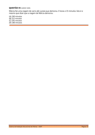 Sistema de Avaliação Educacional de Palmas – SAEP Página 72
QUESTÃO 45 (SARESP 2009)
Márcia fez uma viagem de carro até a praia que demorou 3 horas e 15 minutos. Isto é o
mesmo que dizer que a viagem de Márcia demorou:
(A) 240 minutos
(B) 215 minutos
(C) 195 minutos
(D) 180 minutos
 